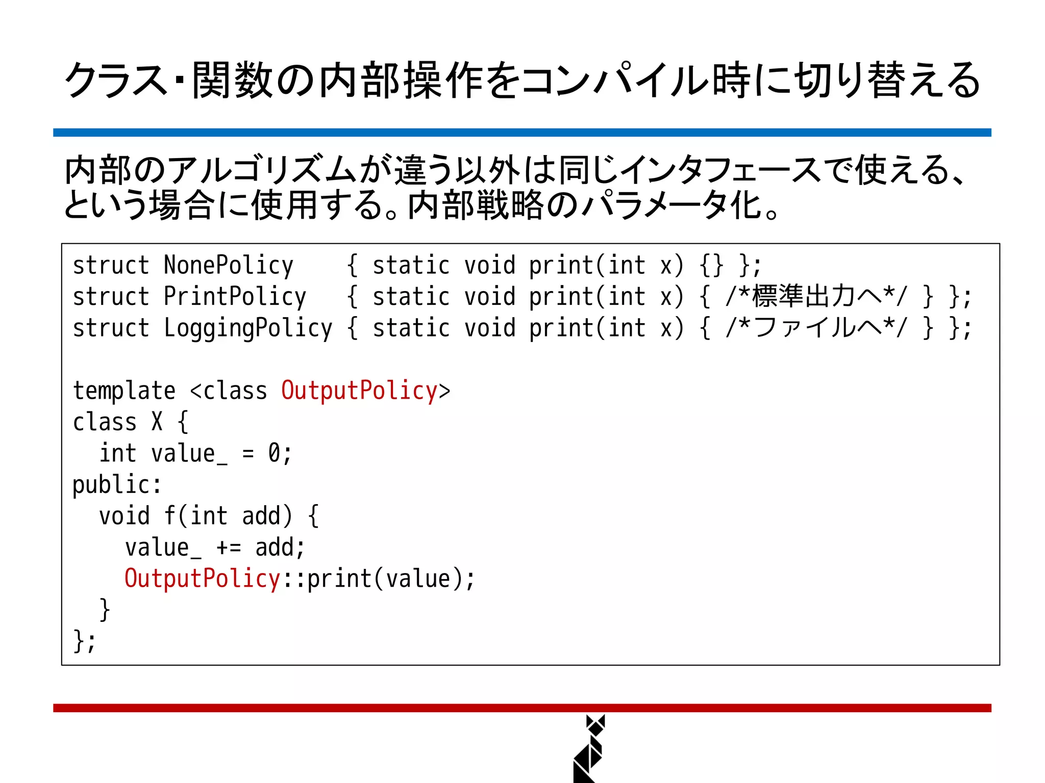 クラス・関数の内部操作をコンパイル時に切り替える

内部のアルゴリズムが違う以外は同じインタフェースで使える、
という場合に使用する。内部戦略のパラメータ化。
struct NonePolicy    { static void print(int x) {} };
struct PrintPolicy { static void print(int x) { /*標準出力へ*/ } };
struct LoggingPolicy { static void print(int x) { /*ファイルへ*/ } };

template <class OutputPolicy>
class X {
   int value_ = 0;
public:
   void f(int add) {
     value_ += add;
     OutputPolicy::print(value);
   }
};
 