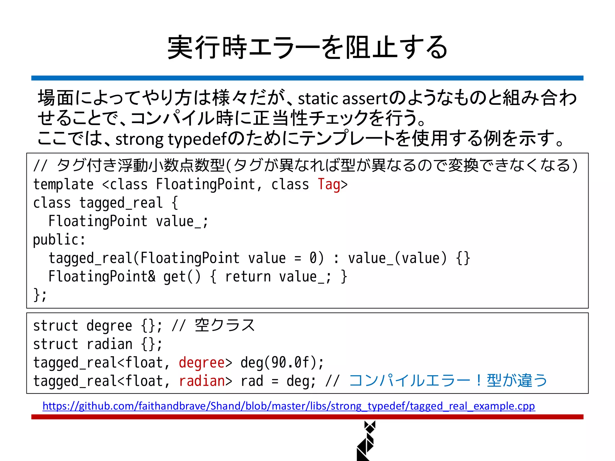 実行時エラーを阻止する
場面によってやり方は様々だが、static assertのようなものと組み合わ
せることで、コンパイル時に正当性チェックを行う。
ここでは、strong typedefのためにテンプレートを使用する例を示す。
// タグ付き浮動小数点数型(タグが異なれば型が異なるので変換できなくなる)
template <class FloatingPoint, class Tag>
class tagged_real {
   FloatingPoint value_;
public:
   tagged_real(FloatingPoint value = 0) : value_(value) {}
   FloatingPoint& get() { return value_; }
};
struct degree {}; // 空クラス
struct radian {};
tagged_real<float, degree> deg(90.0f);
tagged_real<float, radian> rad = deg; // コンパイルエラー！型が違う
 https://github.com/faithandbrave/Shand/blob/master/libs/strong_typedef/tagged_real_example.cpp
 