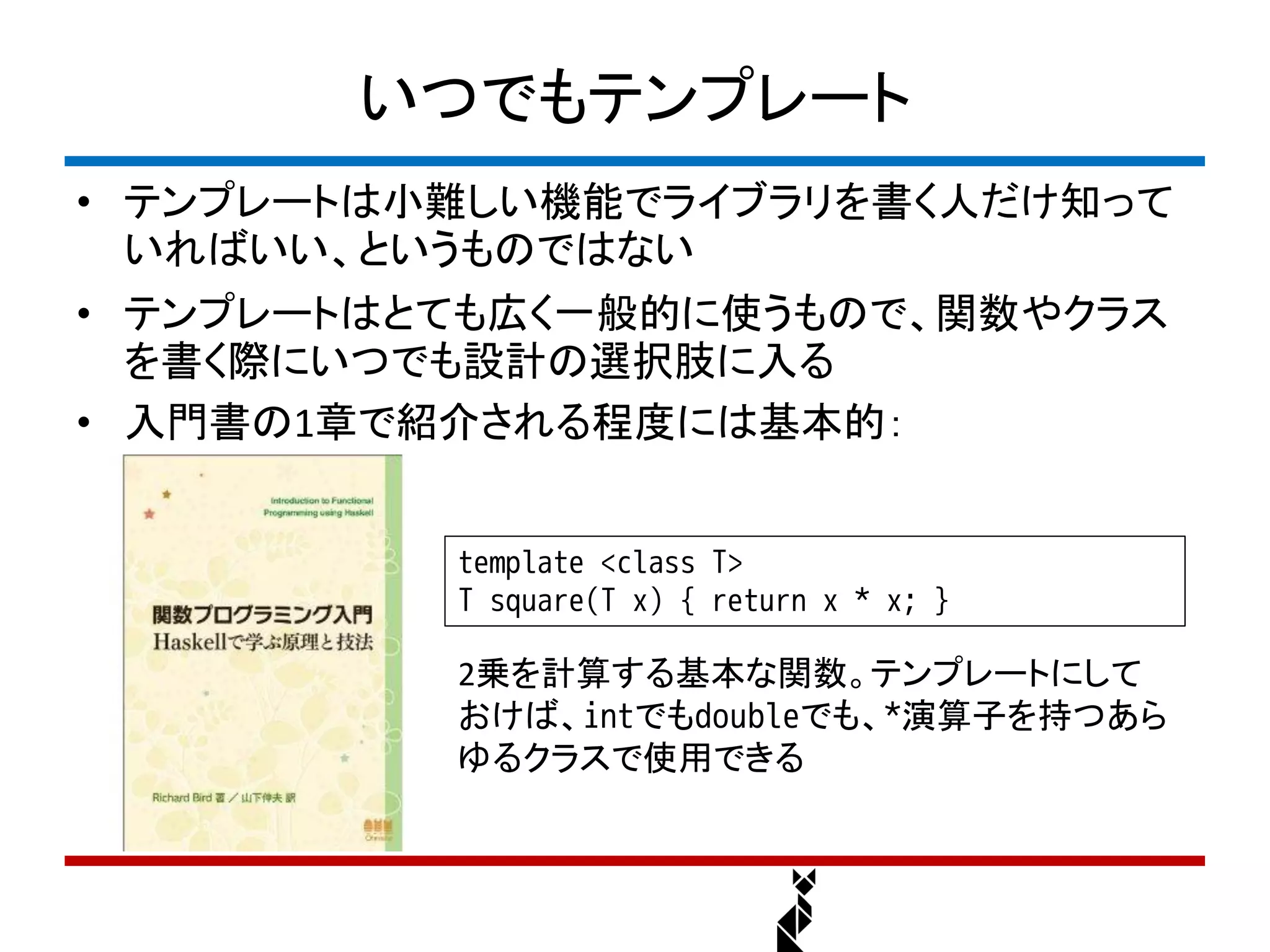 いつでもテンプレート
• テンプレートは小難しい機能でライブラリを書く人だけ知って
  いればいい、というものではない
• テンプレートはとても広く一般的に使うもので、関数やクラス
  を書く際にいつでも設計の選択肢に入る
• 入門書の1章で紹介される程度には基本的：


          template <class T>
          T square(T x) { return x * x; }

          2乗を計算する基本な関数。テンプレートにして
          おけば、intでもdoubleでも、*演算子を持つあら
          ゆるクラスで使用できる
 