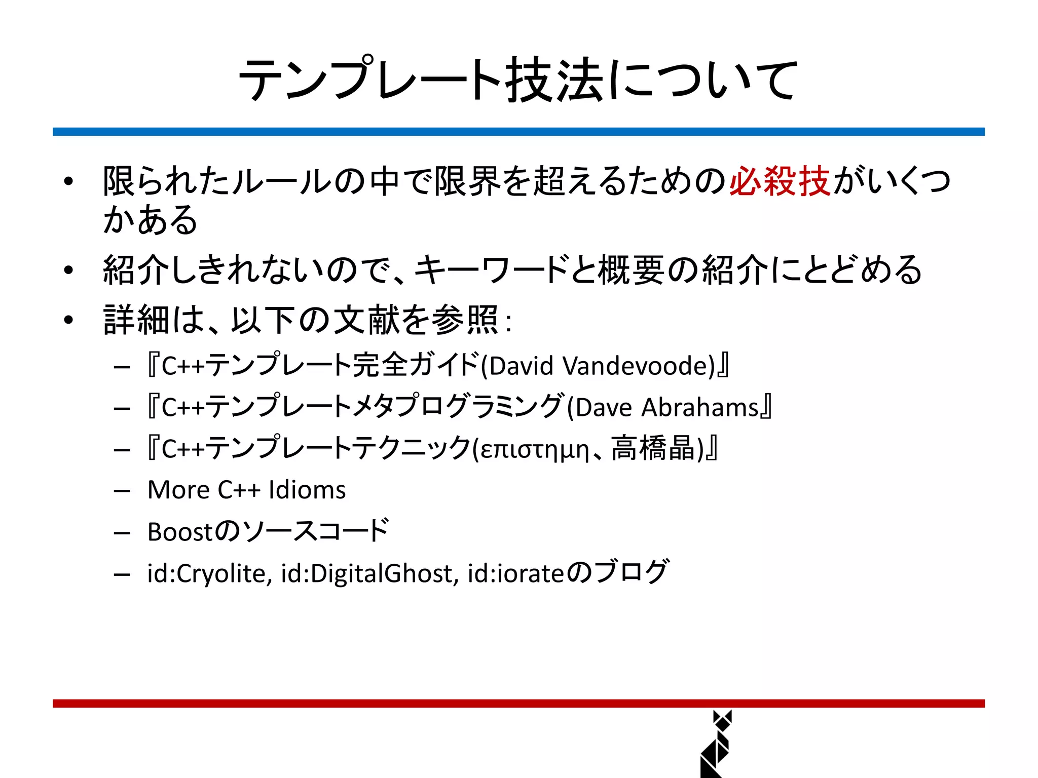 テンプレート技法について
• 限られたルールの中で限界を超えるための必殺技がいくつ
  かある
• 紹介しきれないので、キーワードと概要の紹介にとどめる
• 詳細は、以下の文献を参照：
 –   『C++テンプレート完全ガイド(David Vandevoode)』
 –   『C++テンプレートメタプログラミング(Dave Abrahams』
 –   『C++テンプレートテクニック(επιστημη、高橋晶)』
 –   More C++ Idioms
 –   Boostのソースコード
 –   id:Cryolite, id:DigitalGhost, id:iorateのブログ
 