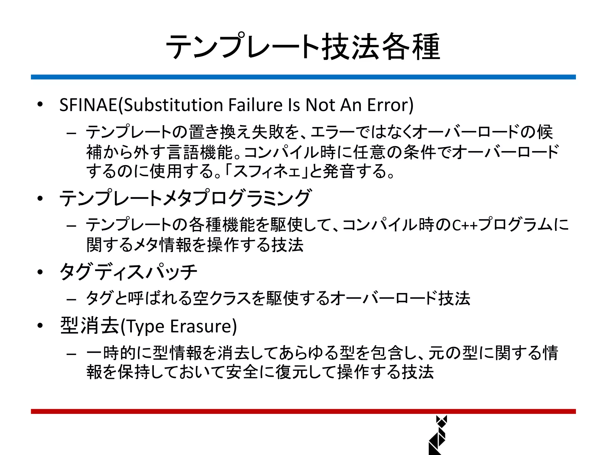 テンプレート技法各種
• SFINAE(Substitution Failure Is Not An Error)
   – テンプレートの置き換え失敗を、エラーではなくオーバーロードの候
     補から外す言語機能。コンパイル時に任意の条件でオーバーロード
     するのに使用する。「スフィネェ」と発音する。
• テンプレートメタプログラミング
   – テンプレートの各種機能を駆使して、コンパイル時のC++プログラムに
     関するメタ情報を操作する技法
• タグディスパッチ
   – タグと呼ばれる空クラスを駆使するオーバーロード技法
• 型消去(Type Erasure)
   – 一時的に型情報を消去してあらゆる型を包含し、元の型に関する情
     報を保持しておいて安全に復元して操作する技法
 