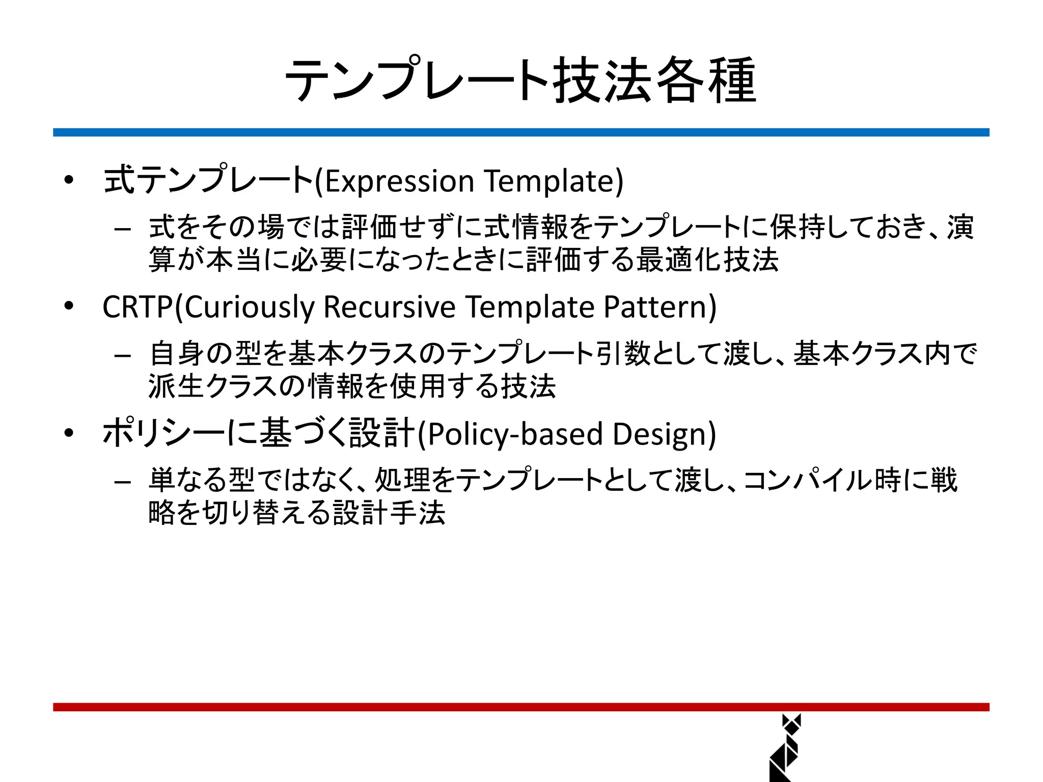 テンプレート技法各種
• 式テンプレート(Expression Template)
   – 式をその場では評価せずに式情報をテンプレートに保持しておき、演
     算が本当に必要になったときに評価する最適化技法
• CRTP(Curiously Recursive Template Pattern)
   – 自身の型を基本クラスのテンプレート引数として渡し、基本クラス内で
     派生クラスの情報を使用する技法
• ポリシーに基づく設計(Policy-based Design)
   – 単なる型ではなく、処理をテンプレートとして渡し、コンパイル時に戦
     略を切り替える設計手法
 