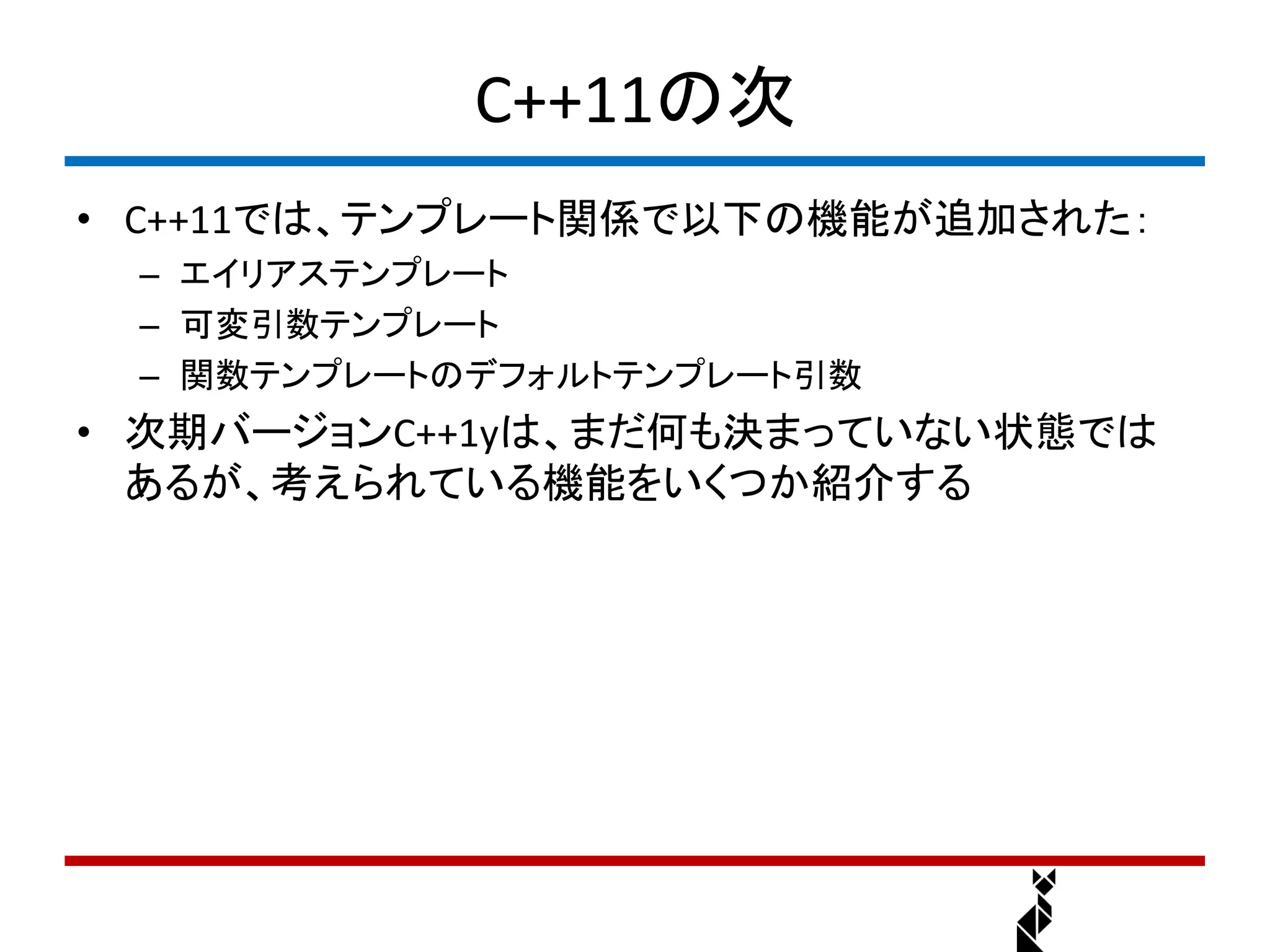 C++11の次
• C++11では、テンプレート関係で以下の機能が追加された：
 – エイリアステンプレート
 – 可変引数テンプレート
 – 関数テンプレートのデフォルトテンプレート引数
• 次期バージョンC++1yは、まだ何も決まっていない状態では
  あるが、考えられている機能をいくつか紹介する
 