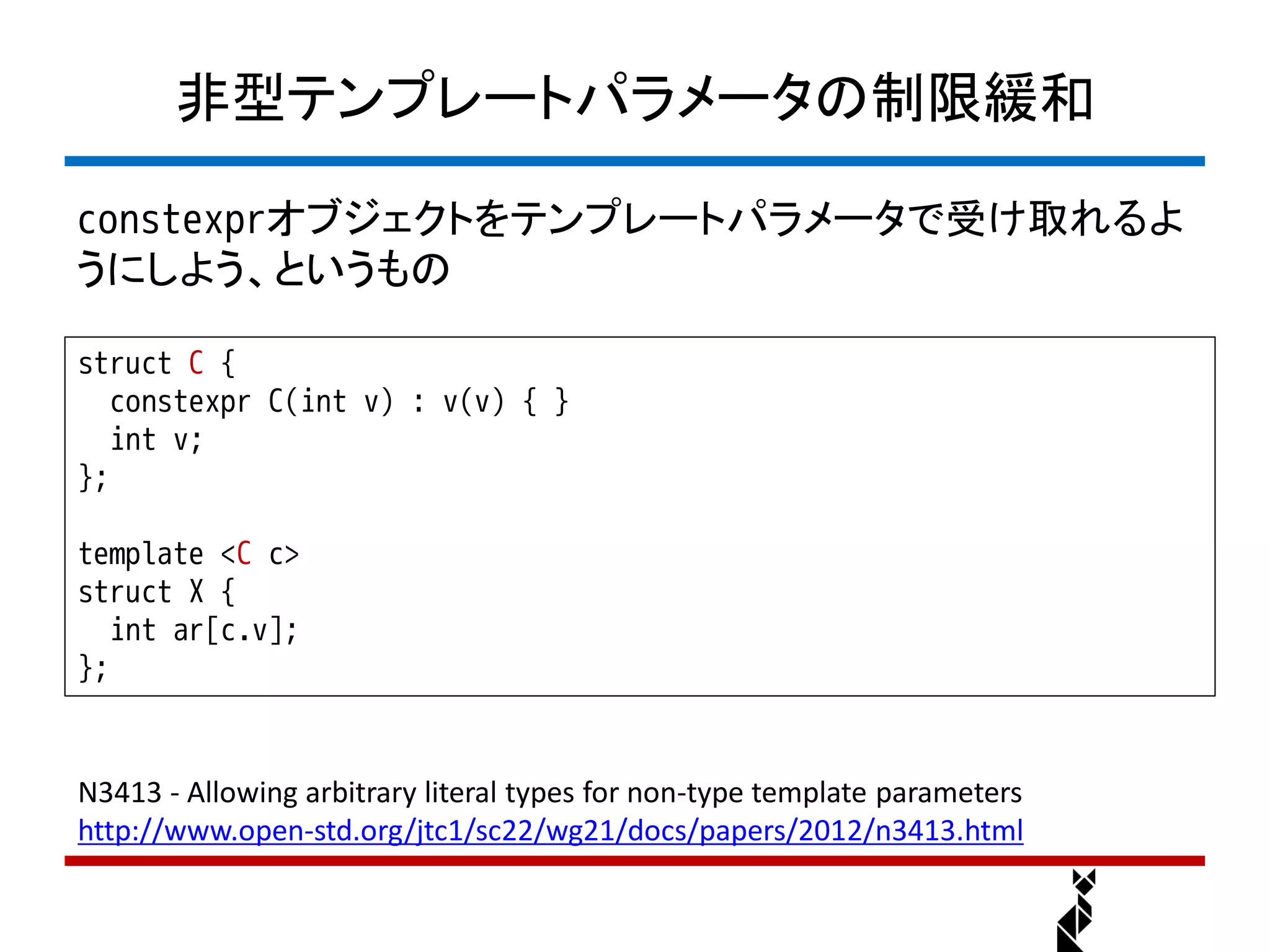 非型テンプレートパラメータの制限緩和

constexprオブジェクトをテンプレートパラメータで受け取れるよ
うにしよう、というもの

struct C {
   constexpr C(int v) : v(v) { }
   int v;
};

template <C c>
struct X {
   int ar[c.v];
};


N3413 - Allowing arbitrary literal types for non-type template parameters
http://www.open-std.org/jtc1/sc22/wg21/docs/papers/2012/n3413.html
 