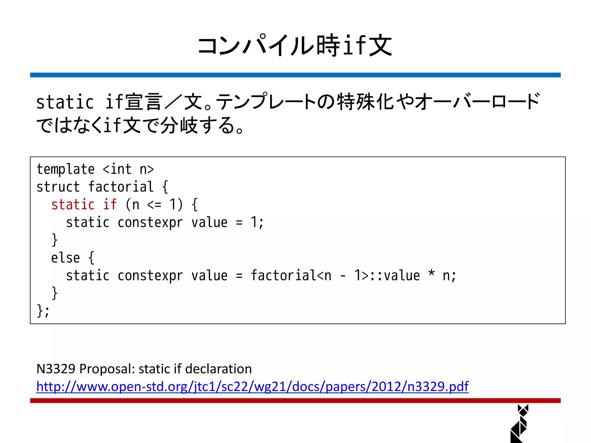 コンパイル時if文

static if宣言／文。テンプレートの特殊化やオーバーロード
ではなくif文で分岐する。

template <int n>
struct factorial {
   static if (n <= 1) {
     static constexpr value = 1;
   }
   else {
     static constexpr value = factorial<n - 1>::value * n;
   }
};


N3329 Proposal: static if declaration
http://www.open-std.org/jtc1/sc22/wg21/docs/papers/2012/n3329.pdf
 