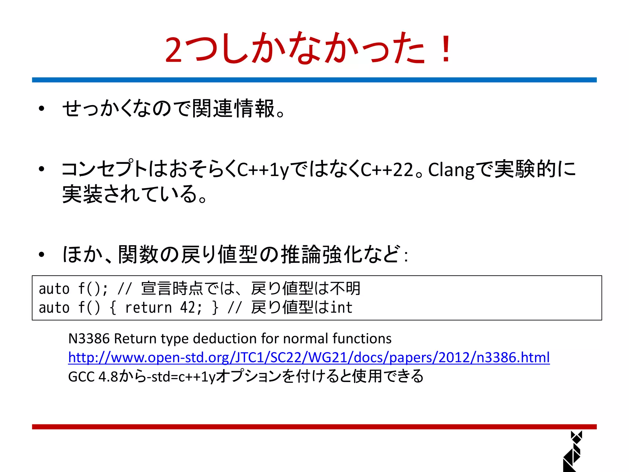 2つしかなかった！
• せっかくなので関連情報。

• コンセプトはおそらくC++1yではなくC++22。Clangで実験的に
  実装されている。

• ほか、関数の戻り値型の推論強化など：
auto f(); // 宣言時点では、戻り値型は不明
auto f() { return 42; } // 戻り値型はint
   N3386 Return type deduction for normal functions
   http://www.open-std.org/JTC1/SC22/WG21/docs/papers/2012/n3386.html
   GCC 4.8から-std=c++1yオプションを付けると使用できる
 