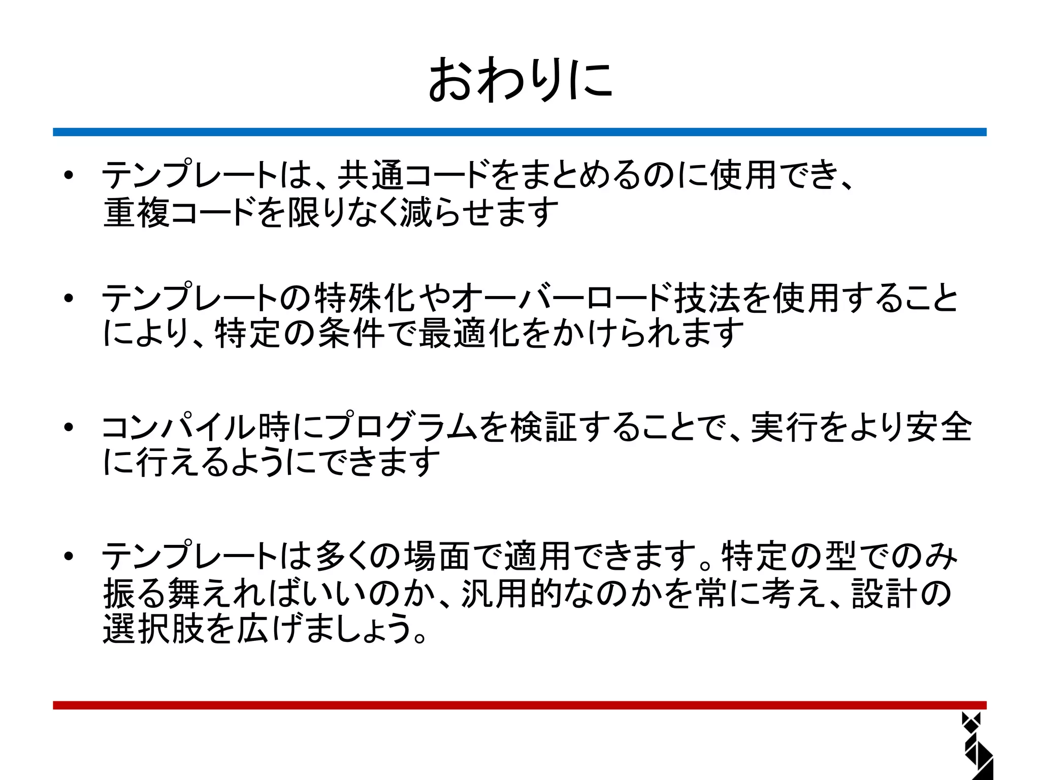おわりに
• テンプレートは、共通コードをまとめるのに使用でき、
  重複コードを限りなく減らせます

• テンプレートの特殊化やオーバーロード技法を使用すること
  により、特定の条件で最適化をかけられます

• コンパイル時にプログラムを検証することで、実行をより安全
  に行えるようにできます

• テンプレートは多くの場面で適用できます。特定の型でのみ
  振る舞えればいいのか、汎用的なのかを常に考え、設計の
  選択肢を広げましょう。
 
