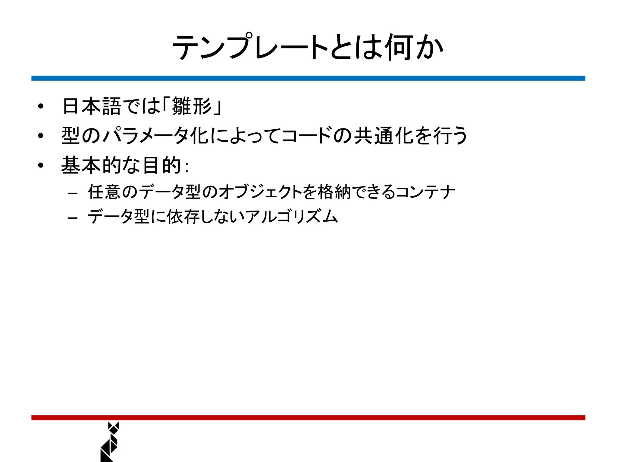 テンプレートとは何か
• 日本語では「雛形」
• 型のパラメータ化によってコードの共通化を行う
• 基本的な目的：
 – 任意のデータ型のオブジェクトを格納できるコンテナ
 – データ型に依存しないアルゴリズム
 