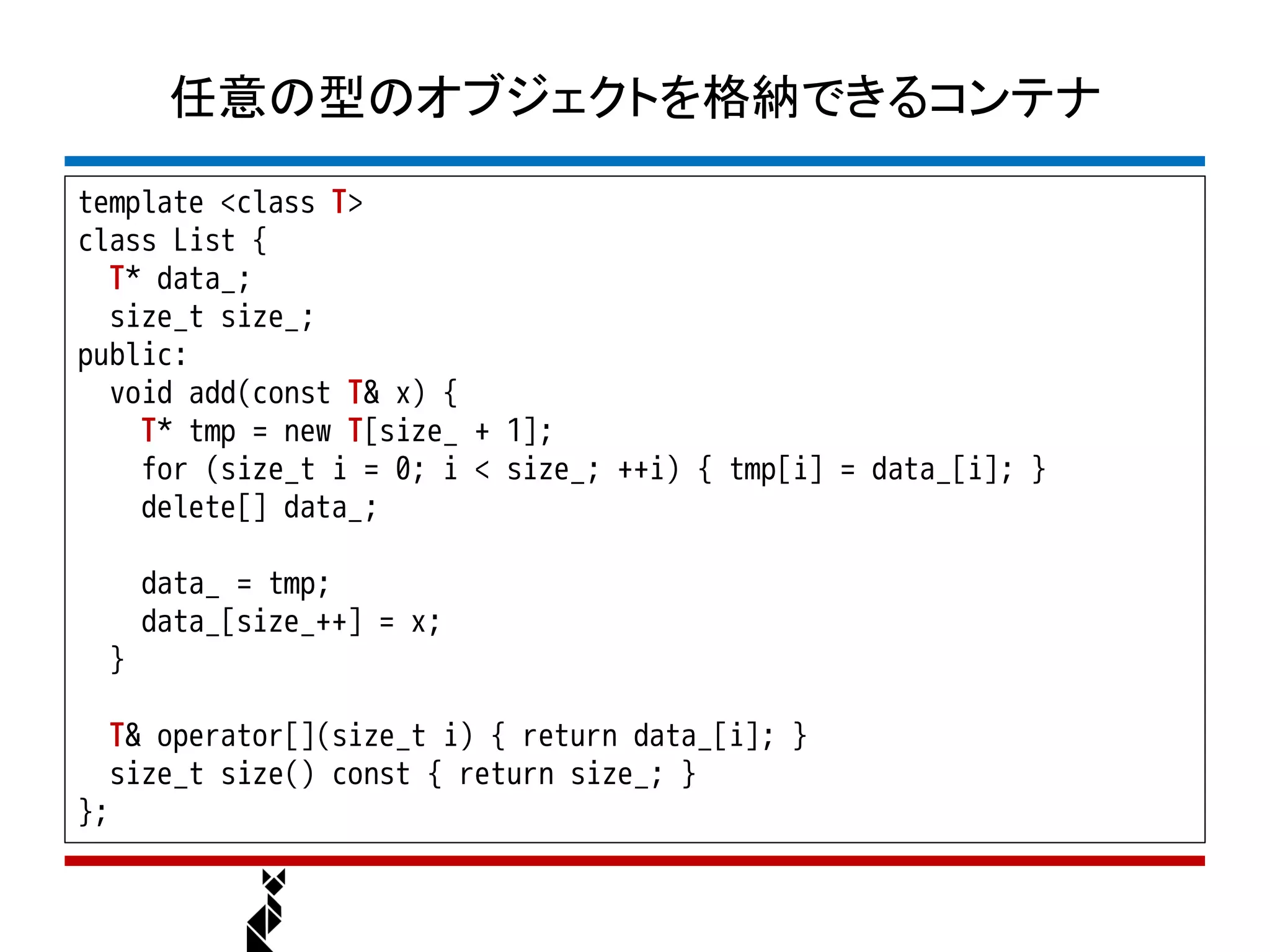 任意の型のオブジェクトを格納できるコンテナ
template <class T>
class List {
  T* data_;
  size_t size_;
public:
  void add(const T& x) {
    T* tmp = new T[size_ + 1];
    for (size_t i = 0; i < size_; ++i) { tmp[i] = data_[i]; }
    delete[] data_;

      data_ = tmp;
      data_[size_++] = x;
  }

  T& operator[](size_t i) { return data_[i]; }
   size_t size() const { return size_; }
};
 