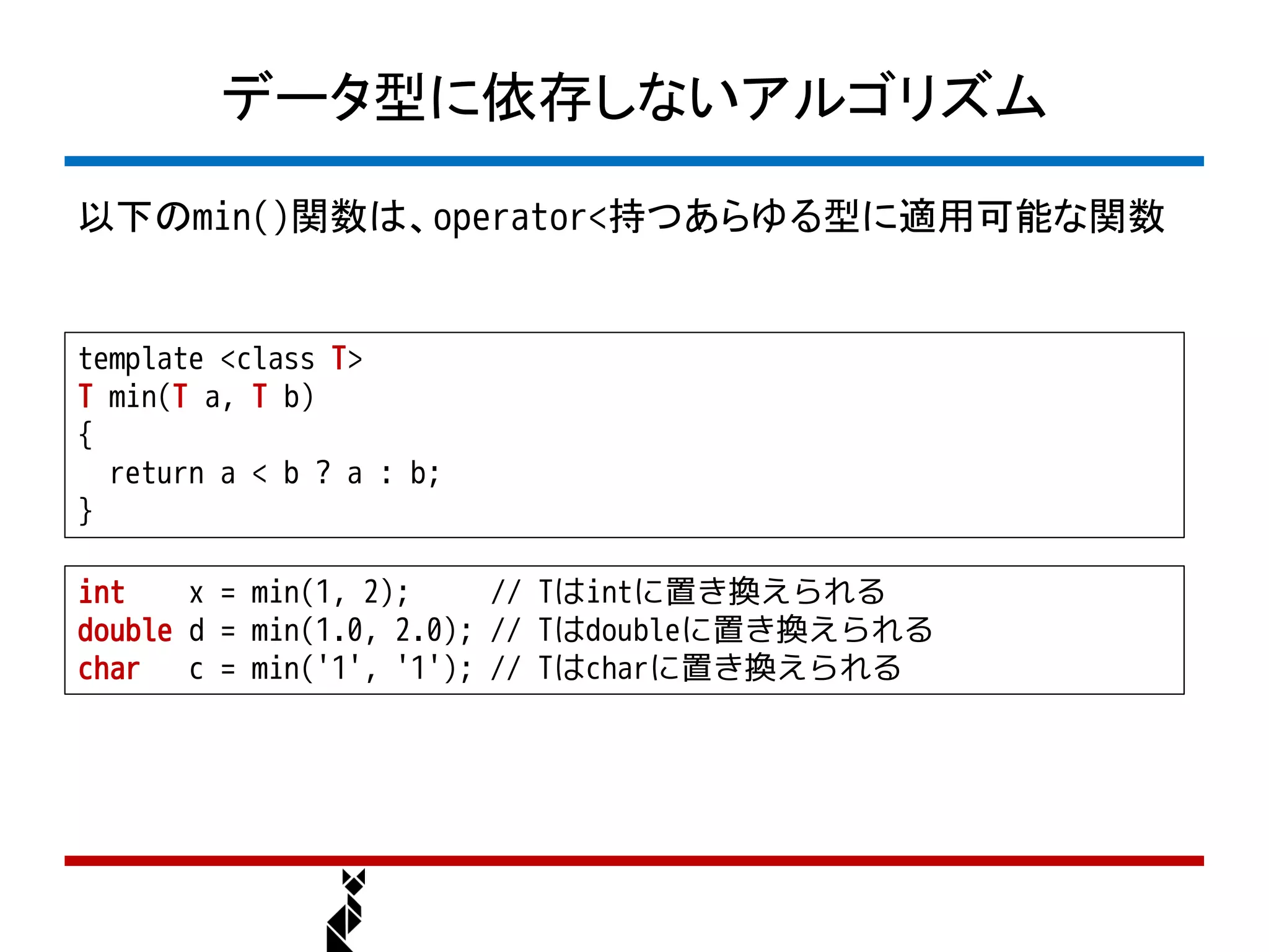 データ型に依存しないアルゴリズム

以下のmin()関数は、operator<持つあらゆる型に適用可能な関数


template <class T>
T min(T a, T b)
{
  return a < b ? a : b;
}

int    x = min(1, 2);     // Tはintに置き換えられる
double d = min(1.0, 2.0); // Tはdoubleに置き換えられる
char c = min('1', '1'); // Tはcharに置き換えられる
 