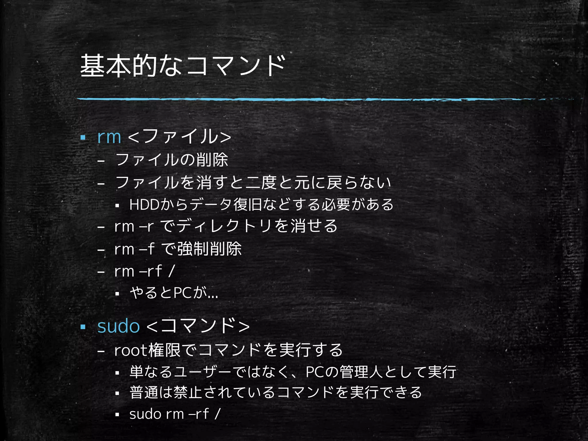 基本的なコマンド 
§ rm ファイル 
– ファイルの削除 
– ファイルを消すと二度と元に戻らない 
§ HDDからデータ復旧などする必要がある 
– rm –r でディレクトリを消せる 
– rm –f で強制削除 
– rm –rf / 
§ やるとPCが... 
§ sudo コマンド 
– root権限でコマンドを実行する 
§ 単なるユーザーではなく、PCの管理人として実行 
§ 普通は禁止されているコマンドを実行できる 
§ sudo rm –rf / 
 