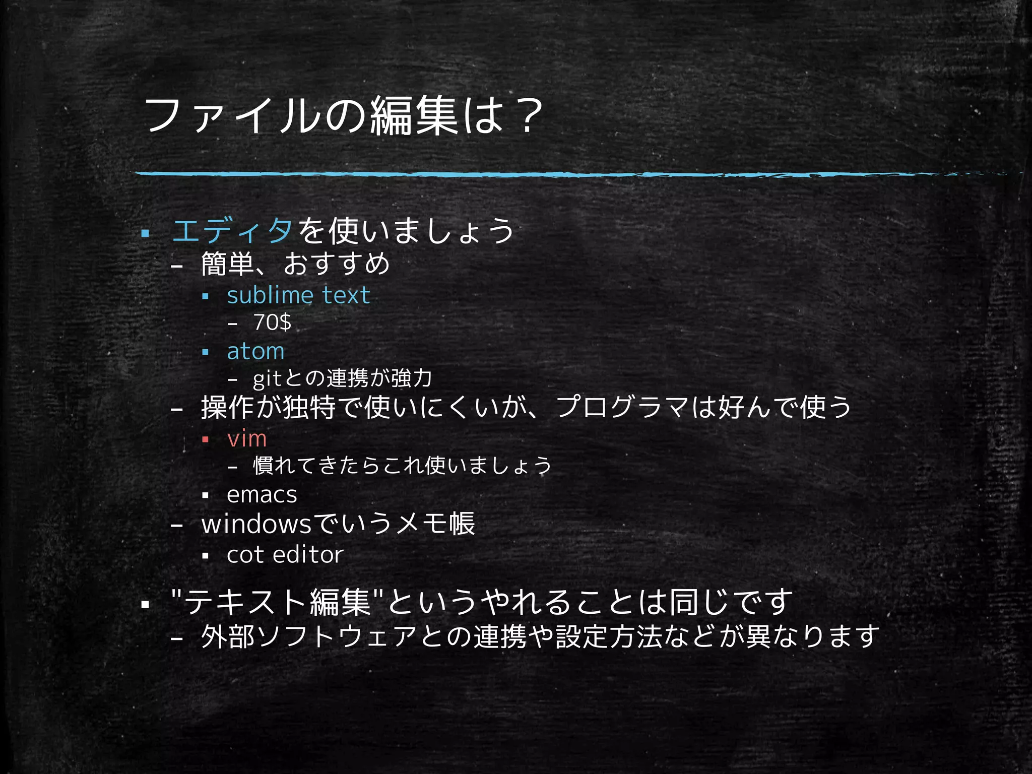 ファイルの編集は？ 
§ エディタを使いましょう 
– 簡単、おすすめ 
§ sublime text 
– 70$ 
§ atom 
– gitとの連携が強力 
– 操作が独特で使いにくいが、プログラマは好んで使う 
§ vim 
– 慣れてきたらこれ使いましょう 
§ emacs 
– windowsでいうメモ帳 
§ cot editor 
§ テキスト編集というやれることは同じです 
– 外部ソフトウェアとの連携や設定方法などが異なります 
 
