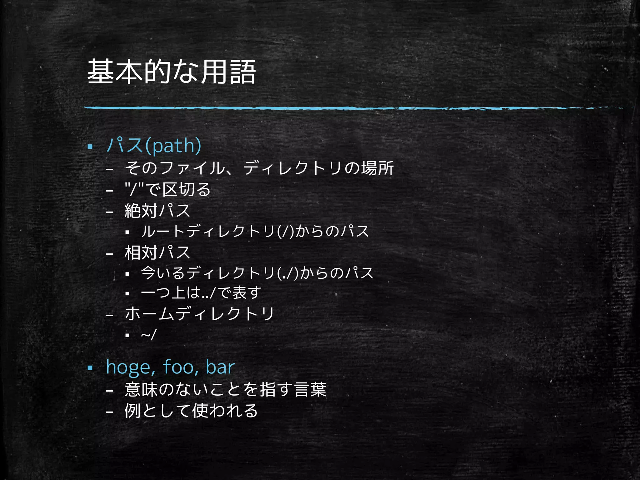 基本的な用語 
§ パス(path) 
– そのファイル、ディレクトリの場所 
– /で区切る 
– 絶対パス 
§ ルートディレクトリ(/)からのパス 
– 相対パス 
§ 今いるディレクトリ(./)からのパス 
§ 一つ上は../で表す 
– ホームディレクトリ 
§ ~/ 
§ hoge, foo, bar 
– 意味のないことを指す言葉 
– 例として使われる 
 