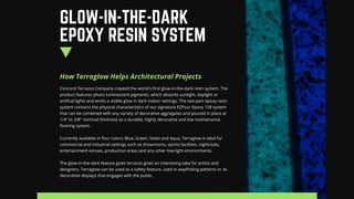 How Terraglow Helps Architectural Projects
Concord Terrazzo Company created the world's first glow-in-the-dark resin system. The
product features photo luminescent pigments, which absorbs sunlight, daylight or
artifical lights and emits a visible glow in dark indoor settings. The two-part epoxy resin
system contains the physical characteristics of our signature EZPour Epoxy 158 system
that can be combined with any variety of decorative aggregates and poured in place at
1/4" to 3/8" nominal thickness as a durable, highly decorative and low maintenance
flooring system.
Currently available in four colors: Blue, Green, Violet and Aqua, Terraglow is ideal for
commercial and industrial settings such as showrooms, sports facilities, nightclubs,
entertainment venues, production areas and any other low-light environments.
The glow-in-the-dark feature gives terrazzo gives an interesting take for artists and
designers. Terraglow can be used as a safety feature, used in wayfinding patterns or as
decorative displays that engages with the public.
GLOW-IN-THE-DARK
EPOXY RESIN SYSTEM
 