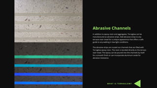 Abrasive Channels
In addition to epoxy resin and aggregates, Terraglow can be
manufactured as abrasive strips. Add abrasive strips to any
terrazzo stair tread for a unique appearence that offers a safe
guide to any walking in low-light conditions.
The abrasive strips are routed out channels that are filled with
Terraglow epoxy resin. The resin is bonded directly to the terrazo
stair tread. The epoxy can be poured into the channels by itself
for a smooth finish or can incorporate aluminum oxide for
abrasive resistance.
W H A T I S T E R R A G L O W ?
 