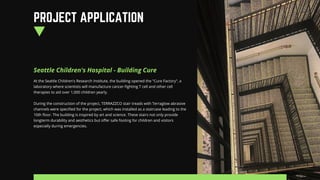 Seattle Children's Hospital - Building Cure
At the Seattle Children's Research Institute, the building opened the "Cure Factory", a
laboratory where scientists will manufacture cancer-fighting T cell and other cell
therapies to aid over 1,000 children yearly.
During the construction of the project, TERRAZZCO stair treads with Terraglow abrasive
channels were specified for the project, which was installed as a staircase leading to the
10th floor. The building is inspired by art and science. These stairs not only provide
longterm durability and aesthetics but offer safe footing for children and visitors
especially during emergencies.
PROJECT APPLICATION
 