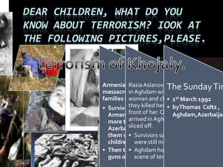DEAR CHILDREN, WHAT DO YOU
KNOW ABOUT TERRORISM? IOOK AT
THE FOLLOWING PICTURES,PLEASE.
Armenian soldiers
massacre hundreds of
families in Hojali.
• Survivors reported that
Armenian soldiers shot
more than450
Azerbaijanis . Many of
them woman and
children.
• Then they turned their
guns on the refugees.
RasiaAslanova, who arrived
in Aghdam with other
woman and children , said
they killed her husband in
front of her. One boy who
arrived in Agham had an ear
sliced off.
• Survivors said 2000 others
were still missing.
• Aghdam hospital was a
scene of terror.
The SundayTim
• 1st March 1992
• byThomas Coltz ,
Aghdam,Azerbaijan
 
