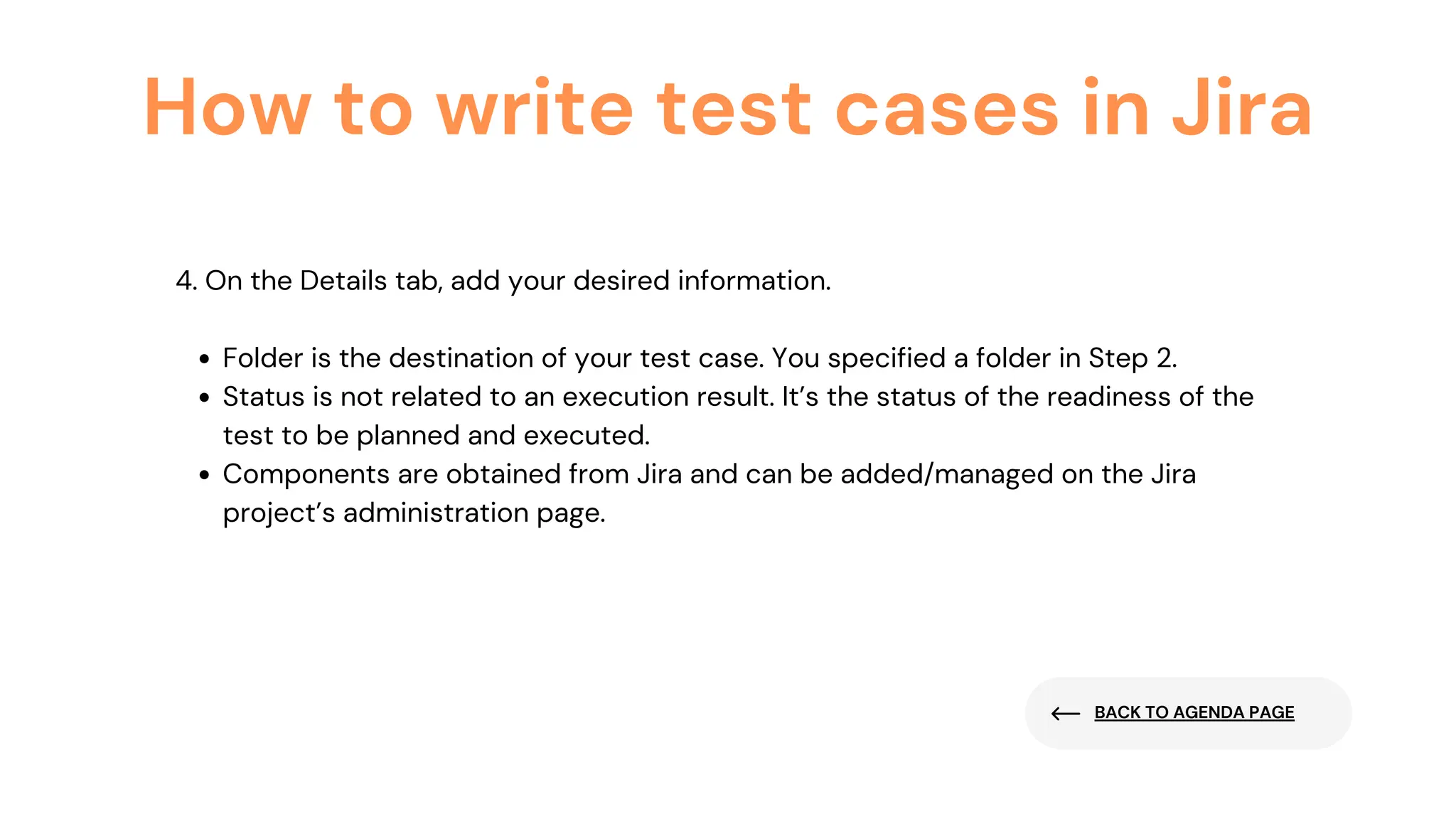 BACK TO AGENDA PAGE
How to write test cases in Jira
Folder is the destination of your test case. You specified a folder in Step 2.
Status is not related to an execution result. It’s the status of the readiness of the
test to be planned and executed.
Components are obtained from Jira and can be added/managed on the Jira
project’s administration page.
4. On the Details tab, add your desired information.
 