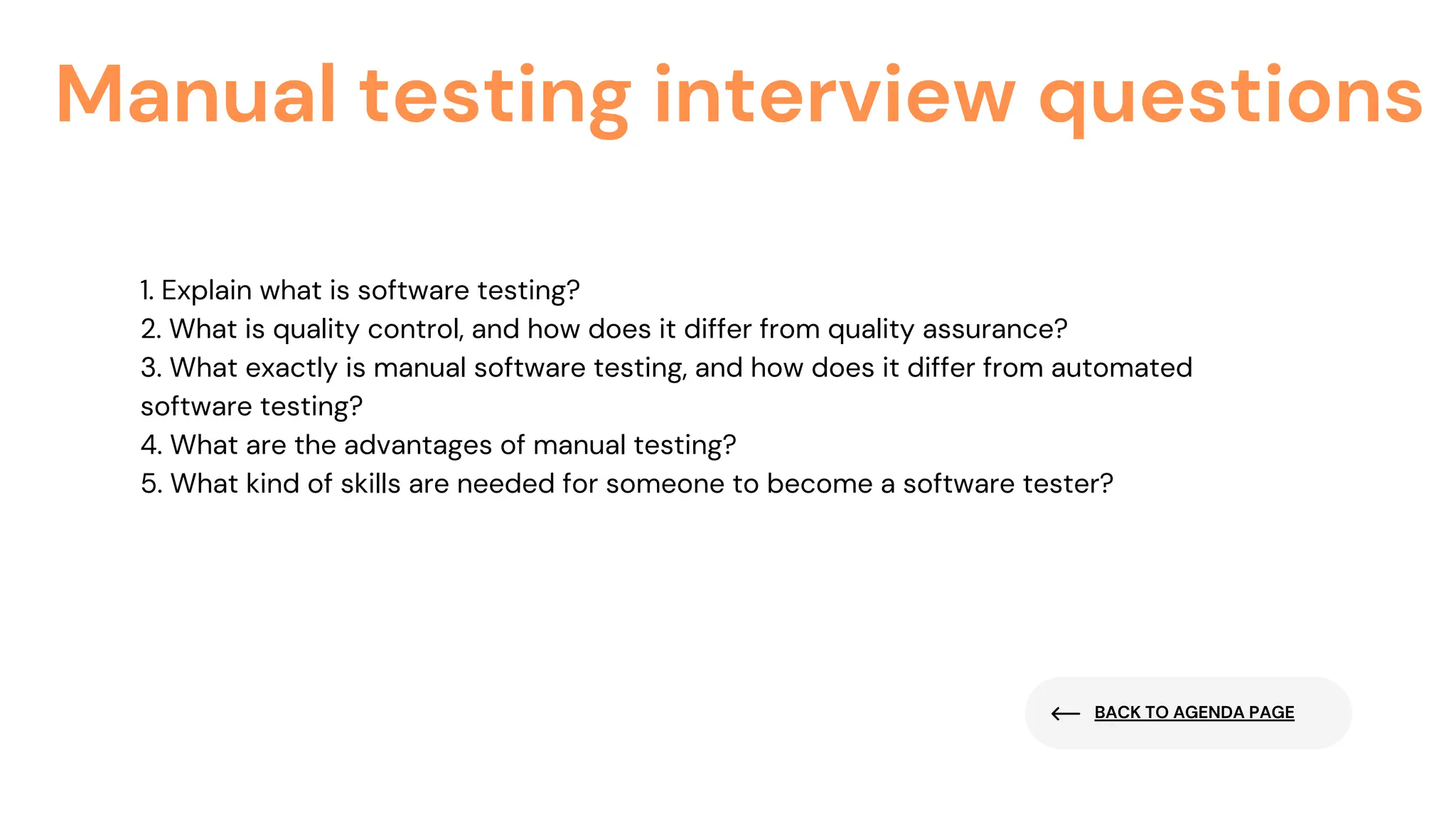 BACK TO AGENDA PAGE
Manual testing interview questions
1. Explain what is software testing?
2. What is quality control, and how does it differ from quality assurance?
3. What exactly is manual software testing, and how does it differ from automated
software testing?
4. What are the advantages of manual testing?
5. What kind of skills are needed for someone to become a software tester?
 