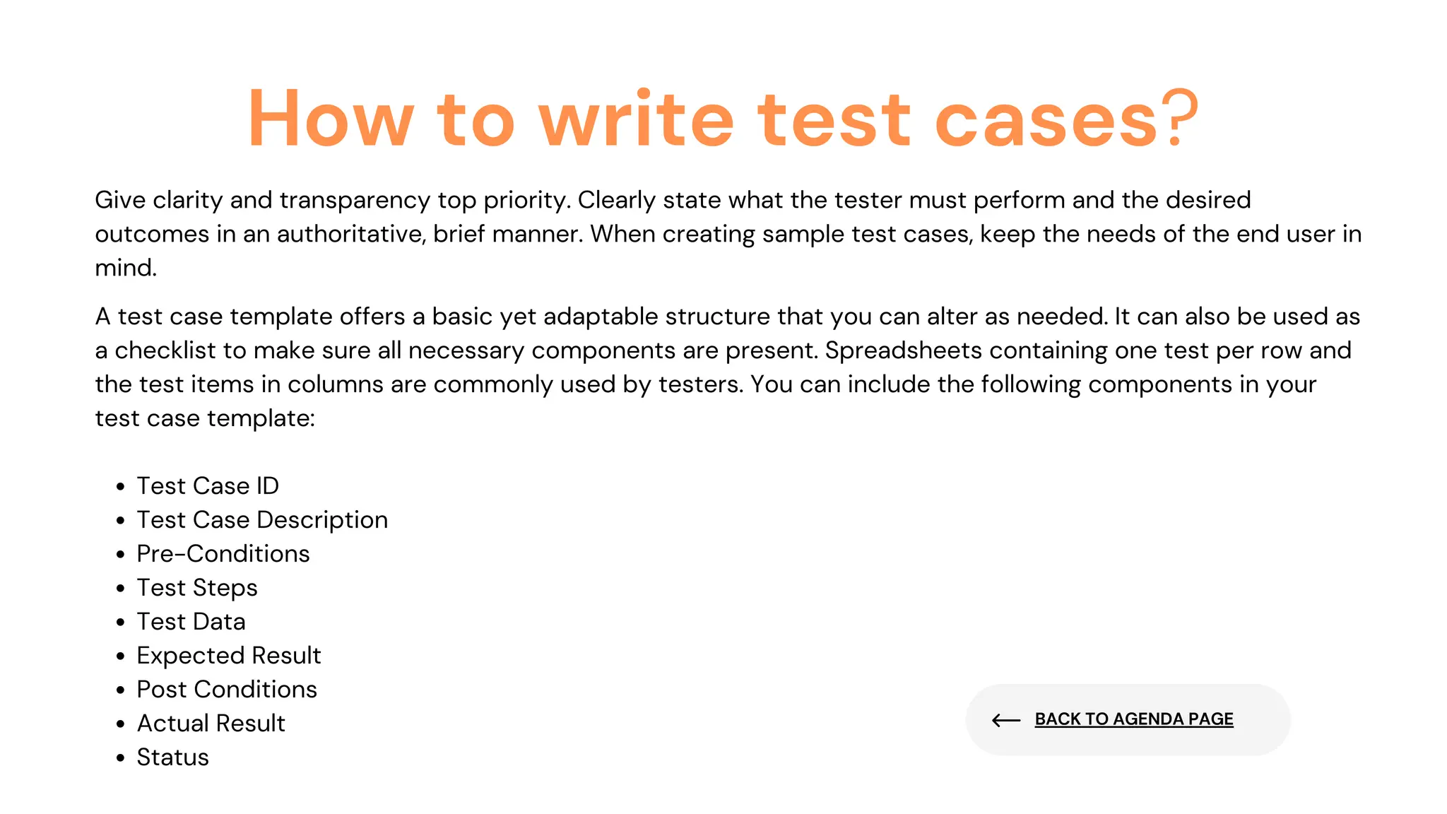 BACK TO AGENDA PAGE
How to write test cases?
Give clarity and transparency top priority. Clearly state what the tester must perform and the desired
outcomes in an authoritative, brief manner. When creating sample test cases, keep the needs of the end user in
mind.
Test Case ID
Test Case Description
Pre-Conditions
Test Steps
Test Data
Expected Result
Post Conditions
Actual Result
Status
A test case template offers a basic yet adaptable structure that you can alter as needed. It can also be used as
a checklist to make sure all necessary components are present. Spreadsheets containing one test per row and
the test items in columns are commonly used by testers. You can include the following components in your
test case template:
 