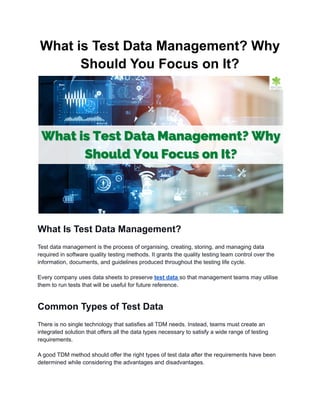 What is Test Data Management? Why
Should You Focus on It?
What Is Test Data Management?
Test data management is the process of organising, creating, storing, and managing data
required in software quality testing methods. It grants the quality testing team control over the
information, documents, and guidelines produced throughout the testing life cycle.
Every company uses data sheets to preserve test data so that management teams may utilise
them to run tests that will be useful for future reference.
Common Types of Test Data
There is no single technology that satisfies all TDM needs. Instead, teams must create an
integrated solution that offers all the data types necessary to satisfy a wide range of testing
requirements.
A good TDM method should offer the right types of test data after the requirements have been
determined while considering the advantages and disadvantages.
 