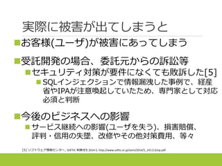 実際に被害が出てしまうと
[5] ソフトウェア情報センター, SOFTIC 判例ゼミ 2014-5, http://www.softic.or.jp/semi/2014/5_141113/op.pdf
お客様(ユーザ)が被害にあってしまう
受託開発の場合、委託元からの訴訟等
セキュリティ対策が要件になくても敗訴した[5]
 SQLインジェクションで情報漏洩した事例で、経産
省やIPAが注意喚起していたため、専門家として対応
必須と判断
今後のビジネスへの影響
 サービス継続への影響(ユーザを失う)、損害賠償、
評判・信用の失墜、改修やその他対策費用、等々
 