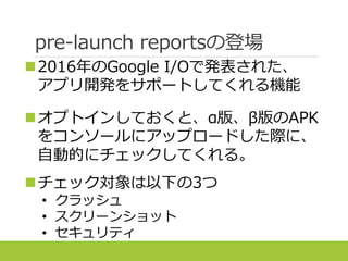 pre-launch reportsの登場
2016年のGoogle I/Oで発表された、
アプリ開発をサポートしてくれる機能
オプトインしておくと、α版、β版のAPK
をコンソールにアップロードした際に、
自動的にチェックしてくれる。
チェック対象は以下の3つ
• クラッシュ
• スクリーンショット
• セキュリティ
 
