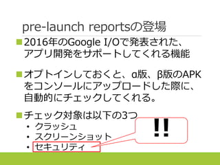 pre-launch reportsの登場
2016年のGoogle I/Oで発表された、
アプリ開発をサポートしてくれる機能
オプトインしておくと、α版、β版のAPK
をコンソールにアップロードした際に、
自動的にチェックしてくれる。
チェック対象は以下の3つ
• クラッシュ
• スクリーンショット
• セキュリティ
!!
 