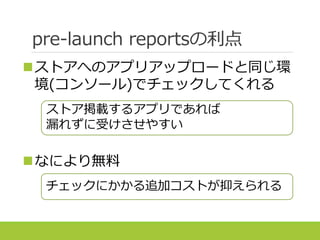pre-launch reportsの利点
ストアへのアプリアップロードと同じ環
境(コンソール)でチェックしてくれる
なにより無料
ストア掲載するアプリであれば
漏れずに受けさせやすい
チェックにかかる追加コストが抑えられる
 