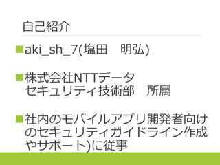 自己紹介
aki_sh_7(塩田 明弘)
株式会社NTTデータ
セキュリティ技術部 所属
社内のモバイルアプリ開発者向け
のセキュリティガイドライン作成
やサポート)に従事
 