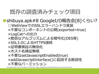 既存の調査済みチェック項目
shibuya.apk#8 GoogleI/O報告会[8]くらい?
○WebViewでのSSLエラーハンドラ実装
×不要なコンポーネントの公開(exported=true)
×LogCatへの出力
×脆弱なアルゴリズムによる暗号化(DES等)
×SSL3.0によるHTTPS接続
×証明書検証の無効化
×ホスト名検証無視
×不要なsetJavascriptEnabled(true)
×addJavascriptInterface()に起因する脆弱性
×不要なパーミッション
[8] Kengo Suzuki, Intro to Pre-Report “The Security”, https://speakerdeck.com/ken5scal/intro-to-pre-report-the-security
 