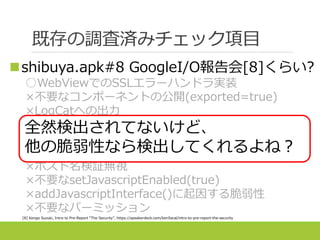 既存の調査済みチェック項目
shibuya.apk#8 GoogleI/O報告会[8]くらい?
○WebViewでのSSLエラーハンドラ実装
×不要なコンポーネントの公開(exported=true)
×LogCatへの出力
×脆弱なアルゴリズムによる暗号化(DES等)
×SSL3.0によるHTTPS接続
×証明書検証の無効化
×ホスト名検証無視
×不要なsetJavascriptEnabled(true)
×addJavascriptInterface()に起因する脆弱性
×不要なパーミッション
[8] Kengo Suzuki, Intro to Pre-Report “The Security”, https://speakerdeck.com/ken5scal/intro-to-pre-report-the-security
全然検出されてないけど、
他の脆弱性なら検出してくれるよね？
 