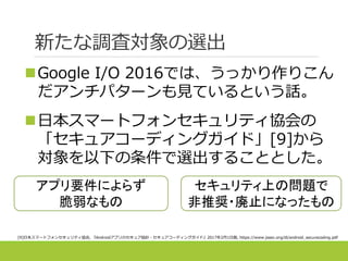 新たな調査対象の選出
Google I/O 2016では、うっかり作りこん
だアンチパターンも見ているという話。
日本スマートフォンセキュリティ協会の
「セキュアコーディングガイド」[9]から
対象を以下の条件で選出することとした。
[9]日本スマートフォンセキュリティ協会, 『Androidアプリのセキュア設計・セキュアコーディングガイド』2017年2月1日版, https://www.jssec.org/dl/android_securecoding.pdf
アプリ要件によらず
脆弱なもの
セキュリティ上の問題で
非推奨・廃止になったもの
 