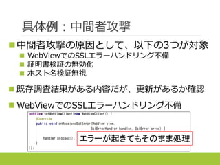 具体例：中間者攻撃
中間者攻撃の原因として、以下の3つが対象
 WebViewでのSSLエラーハンドリング不備
 証明書検証の無効化
 ホスト名検証無視
 既存調査結果がある内容だが、更新があるか確認
 WebViewでのSSLエラーハンドリング不備
エラーが起きてもそのまま処理
 