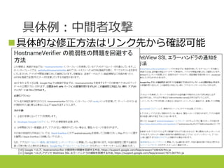 具体例：中間者攻撃
具体的な修正方法はリンク先から確認可能
[10] Google ヘルプ, HostnameVerifier の脆弱性の問題を回避する方法, https://support.google.com/faqs/answer/7188426?hl=ja
[11] Google ヘルプ,アプリで WebView SSL エラーハンドラの通知を処理する方法, https://support.google.com/faqs/answer/7071387?hl=ja
 