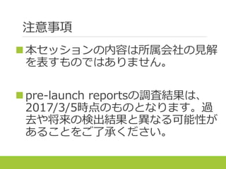 注意事項
本セッションの内容は所属会社の見解
を表すものではありません。
pre-launch reportsの調査結果は、
2017/3/5時点のものとなります。過
去や将来の検出結果と異なる可能性が
あることをご了承ください。
 