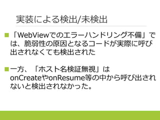 実装による検出/未検出
「WebViewでのエラーハンドリング不備」で
は、脆弱性の原因となるコードが実際に呼び
出されなくても検出された
一方、「ホスト名検証無視」は
onCreateやonResume等の中から呼び出され
ないと検出されなかった。
 