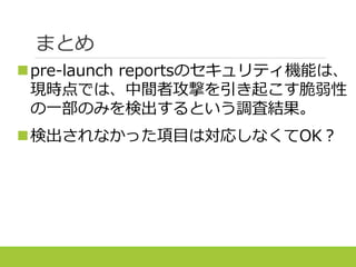 まとめ
pre-launch reportsのセキュリティ機能は、
今回の調査では、中間者攻撃の原因となる脆
弱性の一部のみ検出するという結果となった。
検出されなかった項目は対応しなくてOK？
 