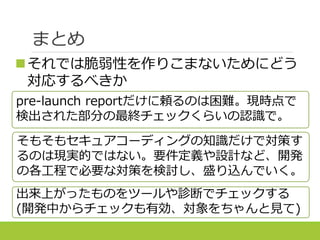 pre-launch reportだけに頼るのは困難。現時点で
検出された部分の最終チェックくらいの認識で。
まとめ
それでは脆弱性を作りこまないためにどう
対応するべきか
そもそもセキュアコーディングの知識だけで対策す
るのは現実的ではない。要件定義や設計など、開発
の各工程で必要な対策を検討し、盛り込んでいく。
出来上がったものをツールや診断でチェックする
(開発中からチェックも有効、対象をちゃんと見て)
 