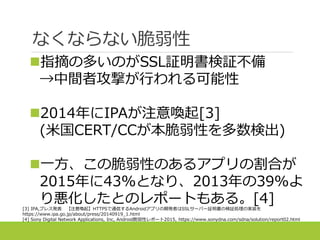 なくならない脆弱性
指摘の多いのがSSL証明書検証不備
→中間者攻撃が行われる可能性
2014年にIPAが注意喚起[3]
(米国CERT/CCが本脆弱性を多数検出)
一方、この脆弱性のあるアプリの割合が
2015年に43%となり、2013年の39%よ
り悪化したとのレポートもある。[4][3] IPA,プレス発表 【注意喚起】HTTPSで通信するAndroidアプリの開発者はSSLサーバー証明書の検証処理の実装を
https://www.ipa.go.jp/about/press/20140919_1.html
[4] Sony Digital Network Applications, Inc, Android脆弱性レポート2015, https://www.sonydna.com/sdna/solution/report02.html
 