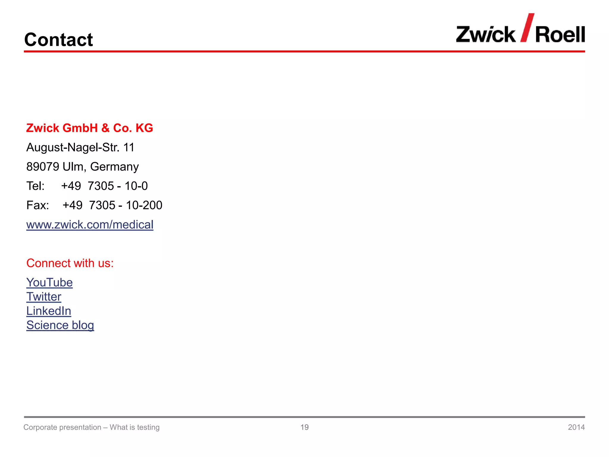 Contact
Zwick GmbH & Co. KG
August-Nagel-Str. 11
89079 Ulm, Germany
Tel: +49 7305 - 10-0
Fax: +49 7305 - 10-200
www.zwick.com/medical
Connect with us:
YouTube
Twitter
LinkedIn
Science blog
2014Corporate presentation – What is testing 19
 