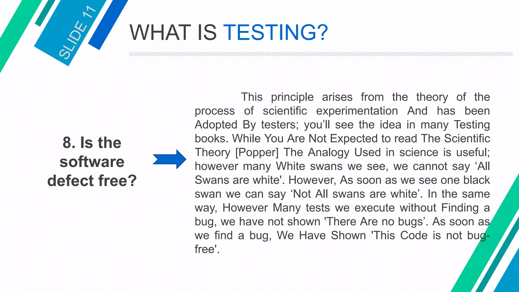 8. Is the
software
defect free?
This principle arises from the theory of the
process of scientific experimentation And has been
Adopted By testers; you’ll see the idea in many Testing
books. While You Are Not Expected to read The Scientific
Theory [Popper] The Analogy Used in science is useful;
however many White swans we see, we cannot say ‘All
Swans are white'. However, As soon as we see one black
swan we can say ‘Not All swans are white’. In the same
way, However Many tests we execute without Finding a
bug, we have not shown 'There Are no bugs’. As soon as
we find a bug, We Have Shown 'This Code is not bug-
free'.
WHAT IS TESTING?
 