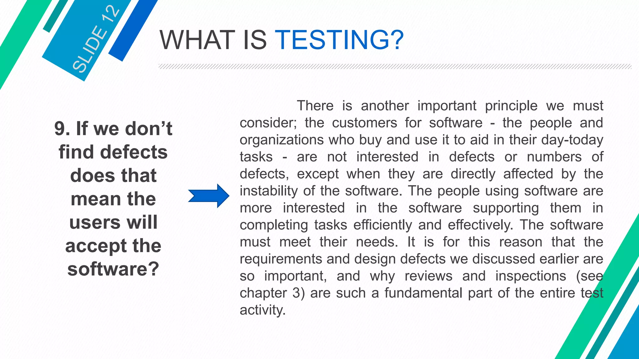 9. If we don’t
find defects
does that
mean the
users will
accept the
software?
There is another important principle we must
consider; the customers for software - the people and
organizations who buy and use it to aid in their day-today
tasks - are not interested in defects or numbers of
defects, except when they are directly affected by the
instability of the software. The people using software are
more interested in the software supporting them in
completing tasks efficiently and effectively. The software
must meet their needs. It is for this reason that the
requirements and design defects we discussed earlier are
so important, and why reviews and inspections (see
chapter 3) are such a fundamental part of the entire test
activity.
WHAT IS TESTING?
 