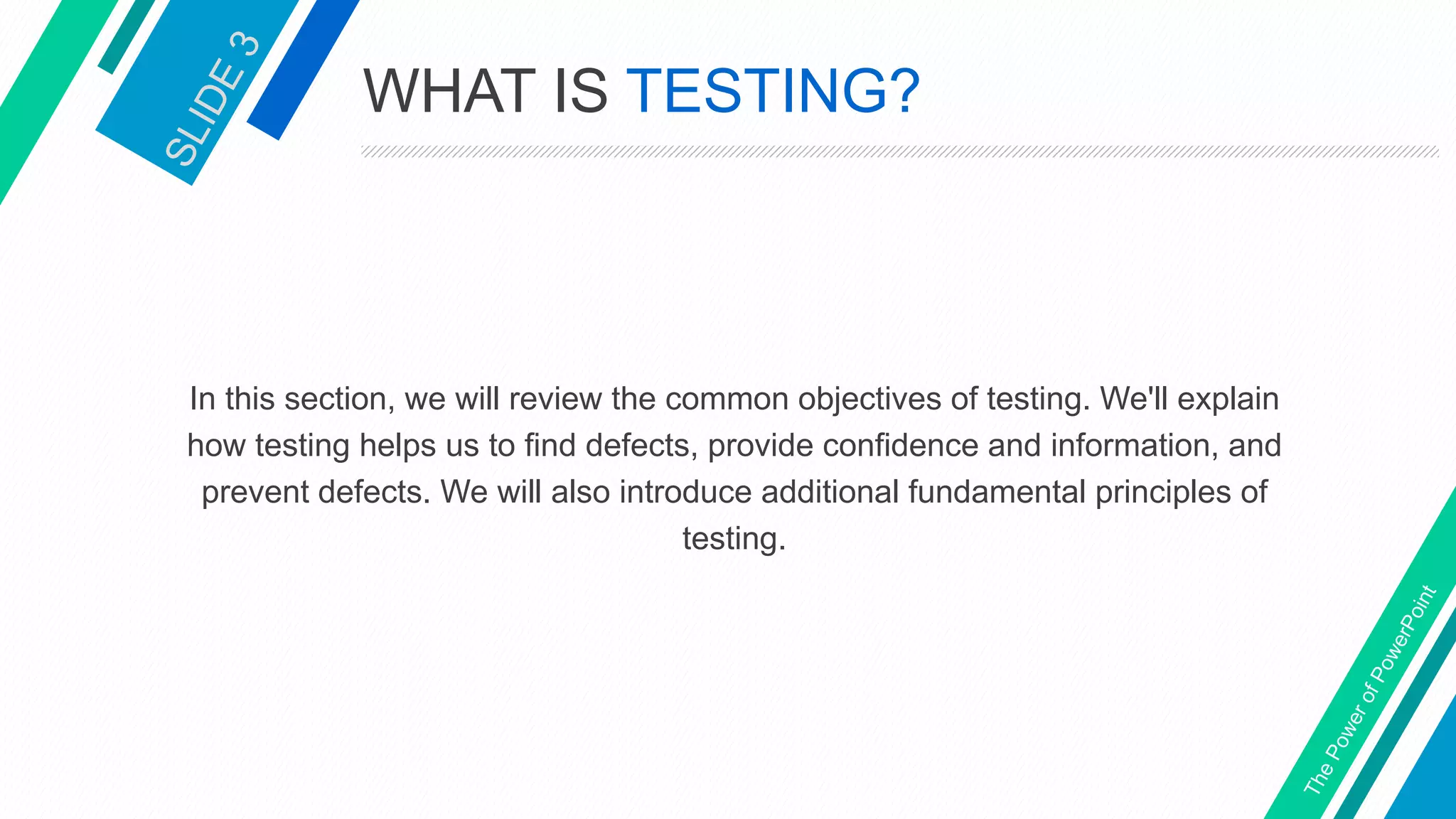 WHAT IS TESTING?
In this section, we will review the common objectives of testing. We'll explain
how testing helps us to find defects, provide confidence and information, and
prevent defects. We will also introduce additional fundamental principles of
testing.
 