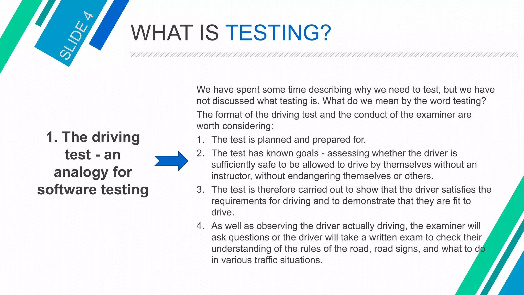 1. The driving
test - an
analogy for
software testing
We have spent some time describing why we need to test, but we have
not discussed what testing is. What do we mean by the word testing?
The format of the driving test and the conduct of the examiner are
worth considering:
1. The test is planned and prepared for.
2. The test has known goals - assessing whether the driver is
sufficiently safe to be allowed to drive by themselves without an
instructor, without endangering themselves or others.
3. The test is therefore carried out to show that the driver satisfies the
requirements for driving and to demonstrate that they are fit to
drive.
4. As well as observing the driver actually driving, the examiner will
ask questions or the driver will take a written exam to check their
understanding of the rules of the road, road signs, and what to do
in various traffic situations.
WHAT IS TESTING?
 