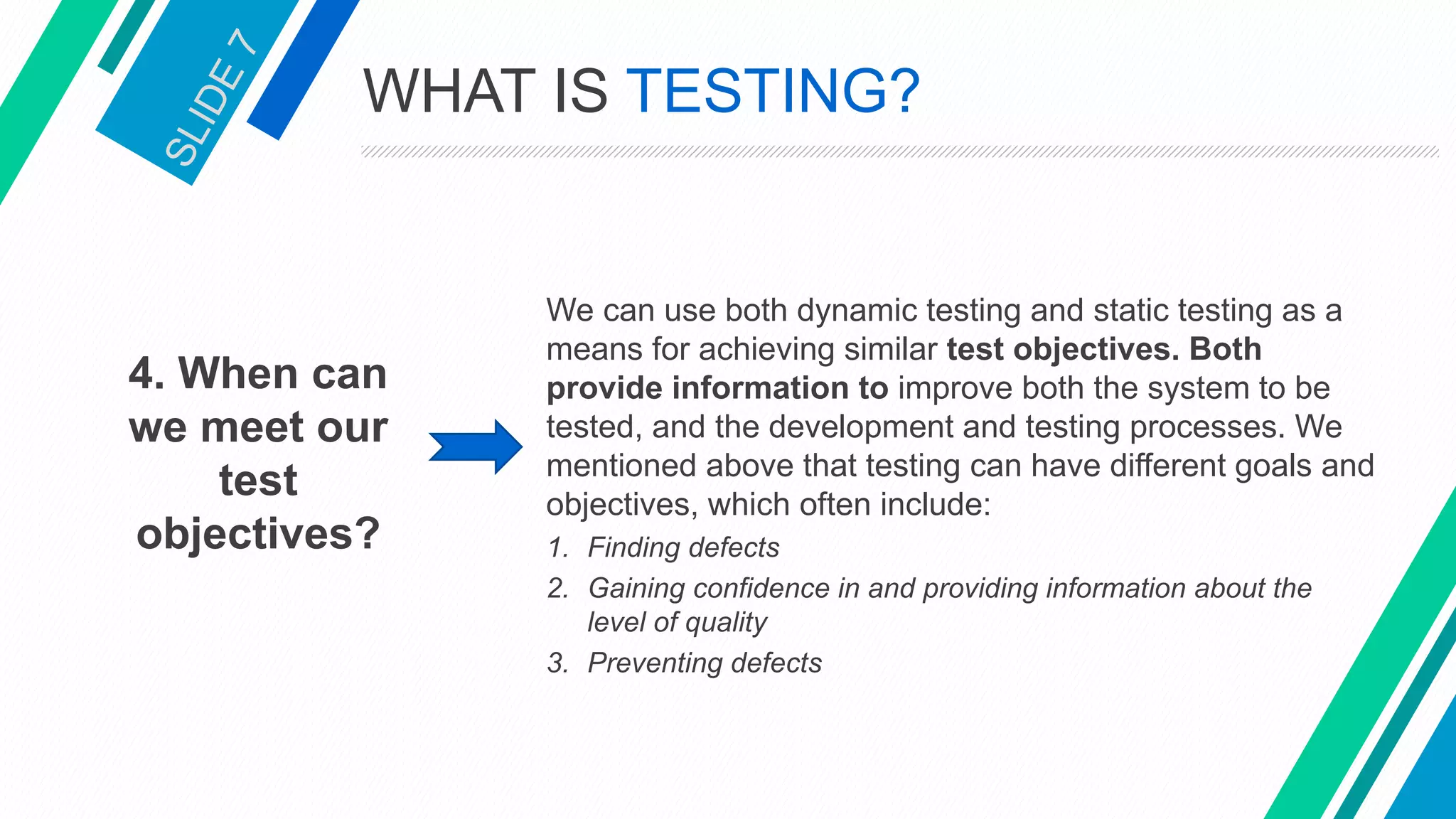 4. When can
we meet our
test
objectives?
We can use both dynamic testing and static testing as a
means for achieving similar test objectives. Both
provide information to improve both the system to be
tested, and the development and testing processes. We
mentioned above that testing can have different goals and
objectives, which often include:
1. Finding defects
2. Gaining confidence in and providing information about the
level of quality
3. Preventing defects
WHAT IS TESTING?
 