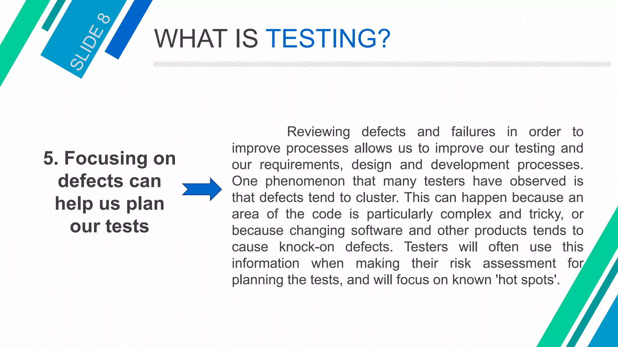 5. Focusing on
defects can
help us plan
our tests
Reviewing defects and failures in order to
improve processes allows us to improve our testing and
our requirements, design and development processes.
One phenomenon that many testers have observed is
that defects tend to cluster. This can happen because an
area of the code is particularly complex and tricky, or
because changing software and other products tends to
cause knock-on defects. Testers will often use this
information when making their risk assessment for
planning the tests, and will focus on known 'hot spots'.
WHAT IS TESTING?
 