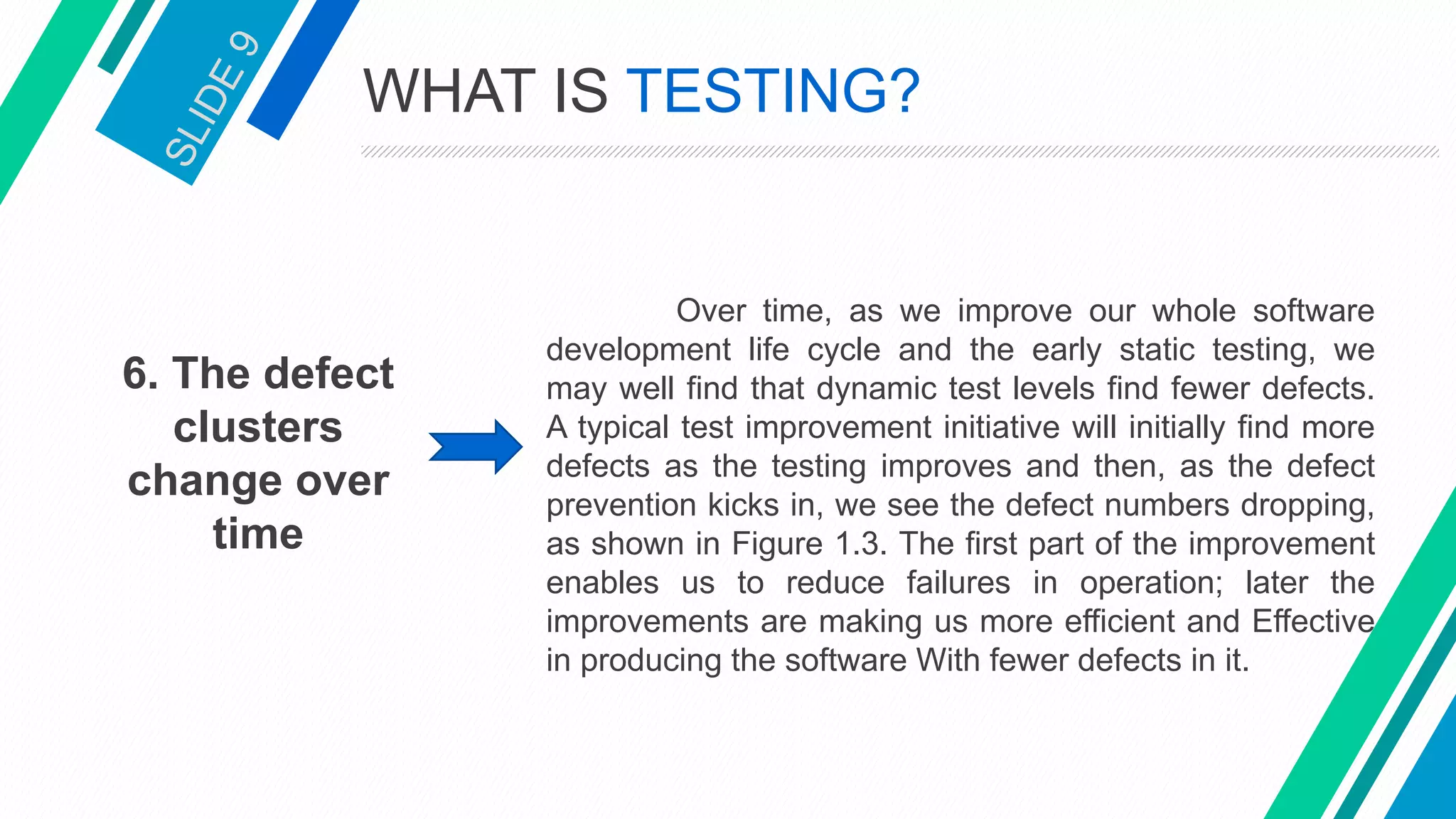 6. The defect
clusters
change over
time
Over time, as we improve our whole software
development life cycle and the early static testing, we
may well find that dynamic test levels find fewer defects.
A typical test improvement initiative will initially find more
defects as the testing improves and then, as the defect
prevention kicks in, we see the defect numbers dropping,
as shown in Figure 1.3. The first part of the improvement
enables us to reduce failures in operation; later the
improvements are making us more efficient and Effective
in producing the software With fewer defects in it.
WHAT IS TESTING?
 