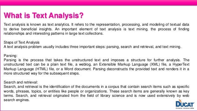 What is Text Analysis?
What is Text Analysis?
Text analysis is known as text analytics. It refers to the representation, processing, and modeling of textual data
to derive beneficial insights. An important element of text analysis is text mining, the process of finding
relationships and interesting patterns in large text collections.
Steps of Text Analysis
A text analysis problem usually includes three important steps: parsing, search and retrieval, and text mining.
Parsing:
Parsing is the process that takes the unstructured text and imposes a structure for further analysis. The
unstructured text can be a plain text file, a weblog, an Extensible Markup Language (XML) file, a HyperText
Markup Language (HTML) file, or a Word document. Parsing deconstructs the provided text and renders it in a
more structured way for the subsequent steps.
Search and retrieval:
Search, and retrieval is the identification of the documents in a corpus that contain search items such as specific
words, phrases, topics, or entities like people or organizations. These search items are generally known as key
terms. Search, and retrieval originated from the field of library science and is now used extensively by web
search engines.
 