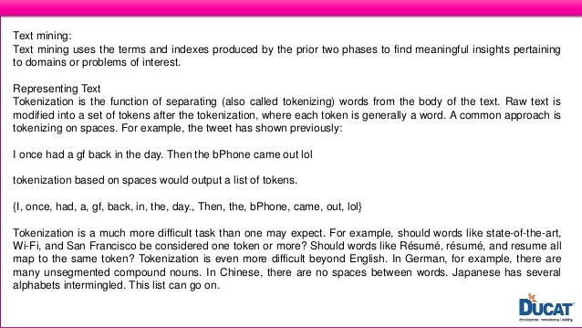 What is Text Analysis?
Text mining:
Text mining uses the terms and indexes produced by the prior two phases to find meaningful insights pertaining
to domains or problems of interest.
Representing Text
Tokenization is the function of separating (also called tokenizing) words from the body of the text. Raw text is
modified into a set of tokens after the tokenization, where each token is generally a word. A common approach is
tokenizing on spaces. For example, the tweet has shown previously:
I once had a gf back in the day. Then the bPhone came out lol
tokenization based on spaces would output a list of tokens.
{I, once, had, a, gf, back, in, the, day., Then, the, bPhone, came, out, lol}
Tokenization is a much more difficult task than one may expect. For example, should words like state-of-the-art,
Wi-Fi, and San Francisco be considered one token or more? Should words like Résumé, résumé, and resume all
map to the same token? Tokenization is even more difficult beyond English. In German, for example, there are
many unsegmented compound nouns. In Chinese, there are no spaces between words. Japanese has several
alphabets intermingled. This list can go on.
 